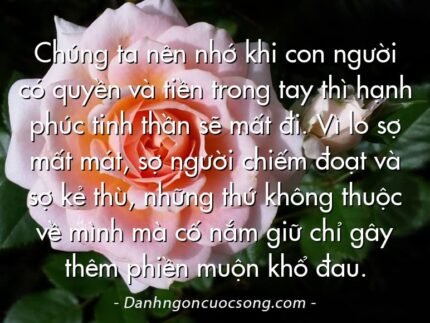Chúng ta nên nhớ khi con người có quyền và tiền trong tay thì hạnh phúc tinh thần sẽ mất đi. Vì lo sợ mất mát, sợ người chiếm đoạt và sợ kẻ thù, những thứ không thuộc về mình mà cố nắm giữ chỉ gây thêm phiền muộn khổ đau.