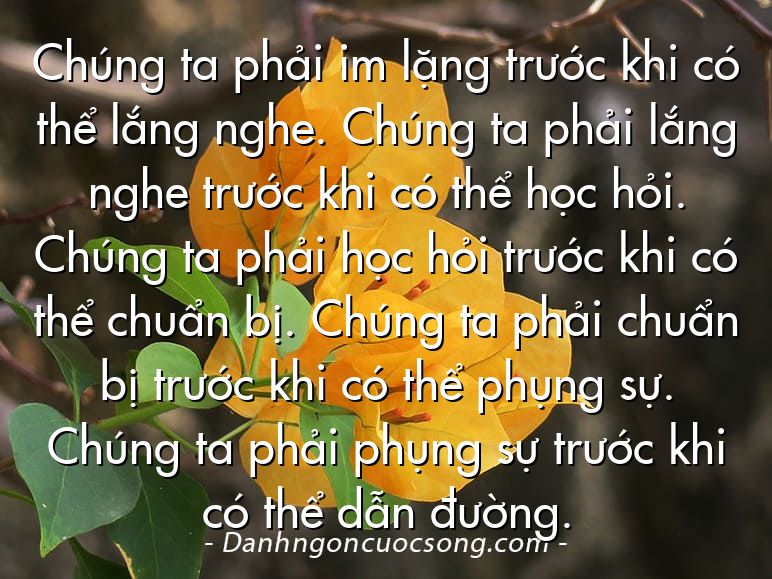 Chúng ta phải im lặng trước khi có thể lắng nghe. Chúng ta phải lắng nghe trước khi có thể học hỏi. Chúng ta phải học hỏi trước khi có thể chuẩn bị. Chúng ta phải chuẩn bị trước khi có thể phụng sự. Chúng ta phải phụng sự trước khi có thể dẫn đường.
