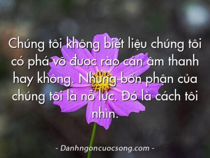 Chúng tôi không biết liệu chúng tôi có phá vỡ được rào cản âm thanh hay không. Nhưng bổn phận của chúng tôi là nỗ lực. Đó là cách tôi nhìn.