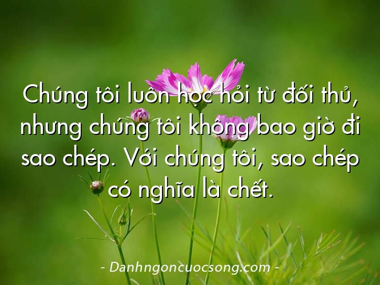 Chúng tôi luôn học hỏi từ đối thủ, nhưng chúng tôi không bao giờ đi sao chép. Với chúng tôi, sao chép có nghĩa là chết.