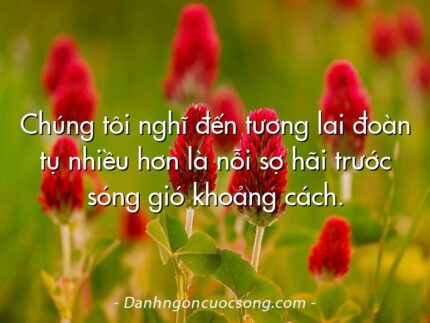 Chúng tôi nghĩ đến tương lai đoàn tụ nhiều hơn là nỗi sợ hãi trước sóng gió khoảng cách.
