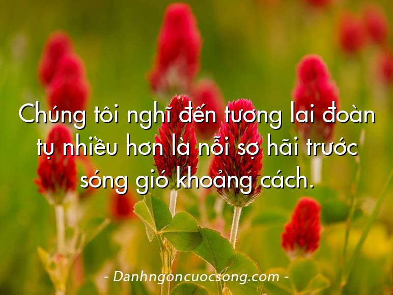 Chúng tôi nghĩ đến tương lai đoàn tụ nhiều hơn là nỗi sợ hãi trước sóng gió khoảng cách.