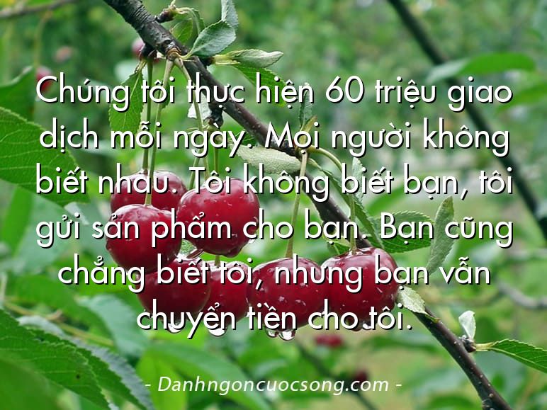 Chúng tôi thực hiện 60 triệu giao dịch mỗi ngày. Mọi người không biết nhau. Tôi không biết bạn, tôi gửi sản phẩm cho bạn. Bạn cũng chẳng biết tôi, nhưng bạn vẫn chuyển tiền cho tôi.