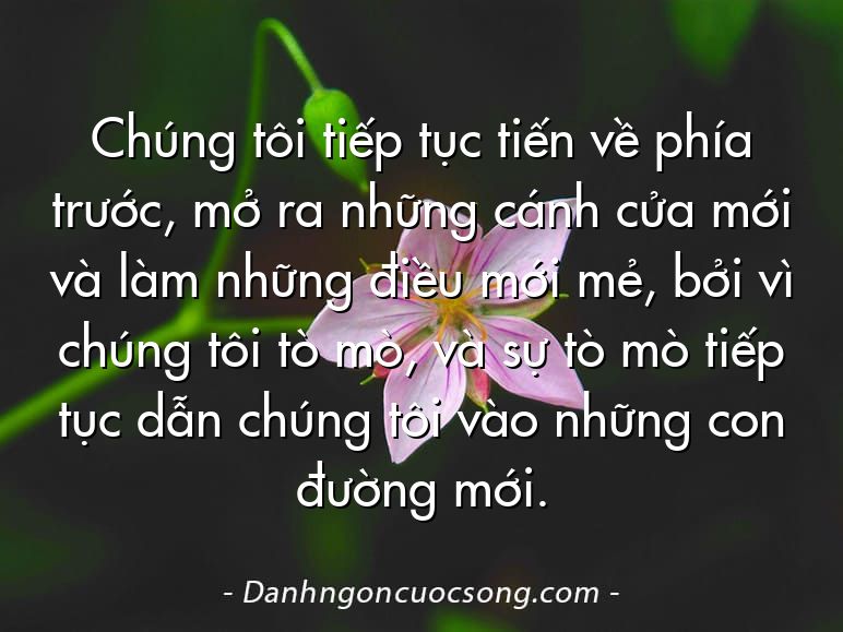 Chúng tôi tiếp tục tiến về phía trước, mở ra những cánh cửa mới và làm những điều mới mẻ, bởi vì chúng tôi tò mò, và sự tò mò tiếp tục dẫn chúng tôi vào những con đường mới.