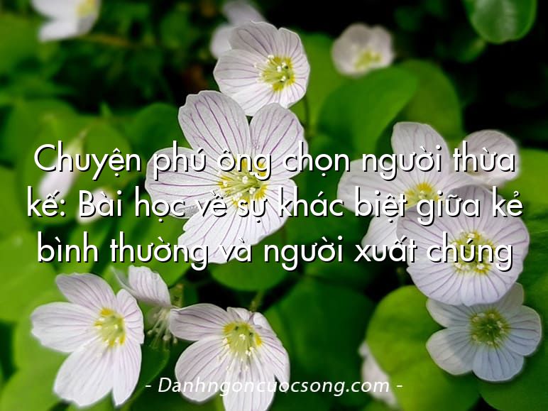 Chuyện phú ông chọn người thừa kế: Bài học về sự khác biệt giữa kẻ bình thường và người xuất chúng