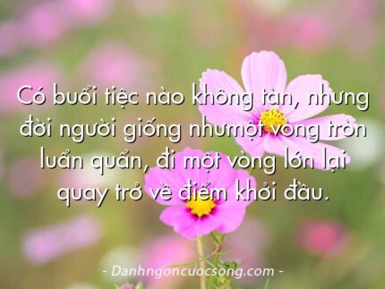 Có buổi tiệc nào không tàn, nhưng đời người giống nhưmột vòng tròn luẩn quẩn, đi một vòng lớn lại quay trở về điểm khởi đầu.