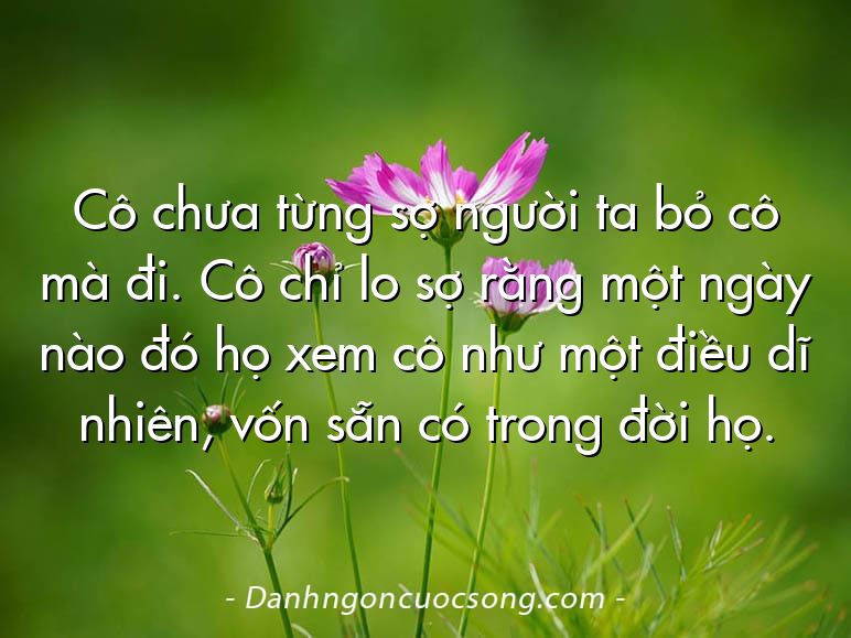 Cô chưa từng sợ người ta bỏ cô mà đi. Cô chỉ lo sợ rằng một ngày nào đó họ xem cô như một điều dĩ nhiên, vốn sẵn có trong đời họ.