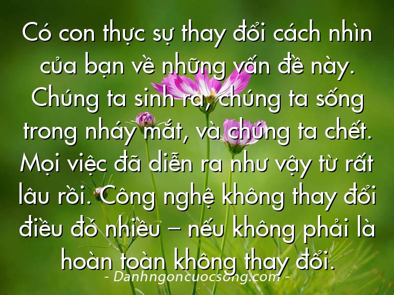 Có con thực sự thay đổi cách nhìn của bạn về những vấn đề này. Chúng ta sinh ra, chúng ta sống trong nháy mắt, và chúng ta chết. Mọi việc đã diễn ra như vậy từ rất lâu rồi. Công nghệ không thay đổi điều đó nhiều – nếu không phải là hoàn toàn không thay đổi.