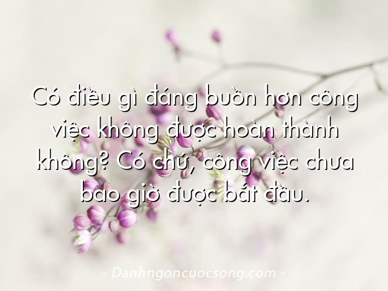 Có điều gì đáng buồn hơn công việc không được hoàn thành không? Có chứ, công việc chưa bao giờ được bắt đầu.