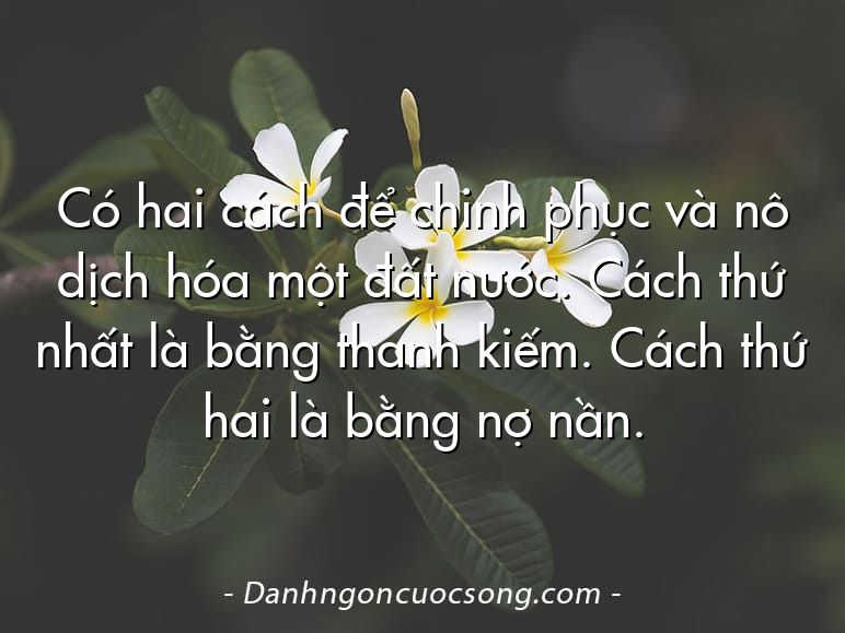 Có hai cách để chinh phục và nô dịch hóa một đất nước. Cách thứ nhất là bằng thanh kiếm. Cách thứ hai là bằng nợ nần.