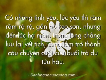 Có những tình yêu, lúc yêu thì rầm rầm rộ rộ, gắn bó keo sơn, nhưng đến lúc hạ màn, trong lòng chẳng lưu lại vết tích, cùng lắm trở thành câu chuyện cười của buổi trà dư tửu hậu.