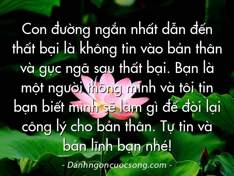 Con đường ngắn nhất dẫn đến thất bại là không tin vào bản thân và gục ngã sau thất bại. Bạn là một người thông minh và tôi tin bạn biết mình sẽ làm gì để đòi lại công lý cho bản thân. Tự tin và bản lĩnh bạn nhé!