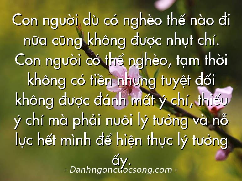 Con người dù có nghèo thế nào đi nữa cũng không được nhụt chí. Con người có thể nghèo, tạm thời không có tiền nhưng tuyệt đối không được đánh mất ý chí, thiếu ý chí mà phải nuôi lý tưởng và nỗ lực hết mình để hiện thực lý tưởng ấy.