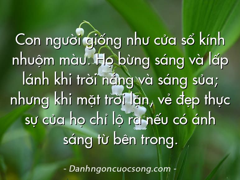 Con người giống như cửa sổ kính nhuộm màu. Họ bừng sáng và lấp lánh khi trời nắng và sáng sủa; nhưng khi mặt trời lặn, vẻ đẹp thực sự của họ chỉ lộ ra nếu có ánh sáng từ bên trong.