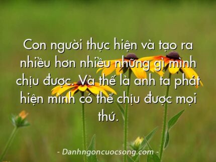 Con người thực hiện và tạo ra nhiều hơn nhiều những gì mình chịu được. Và thế là anh ta phát hiện mình có thể chịu được mọi thứ.