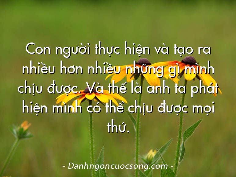 Con người thực hiện và tạo ra nhiều hơn nhiều những gì mình chịu được. Và thế là anh ta phát hiện mình có thể chịu được mọi thứ.