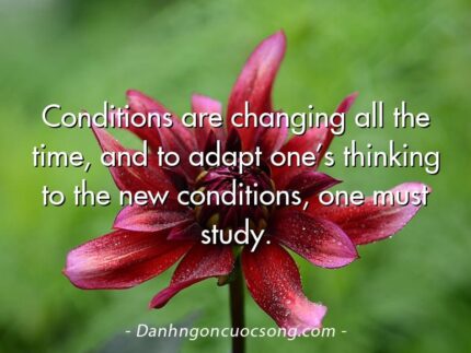 Conditions are changing all the time, and to adapt one’s thinking to the new conditions, one must study.