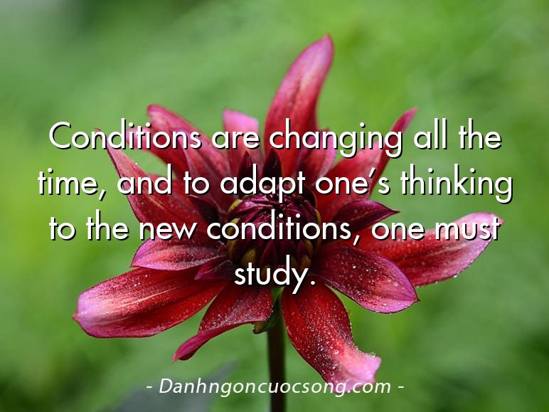 Conditions are changing all the time, and to adapt one’s thinking to the new conditions, one must study.