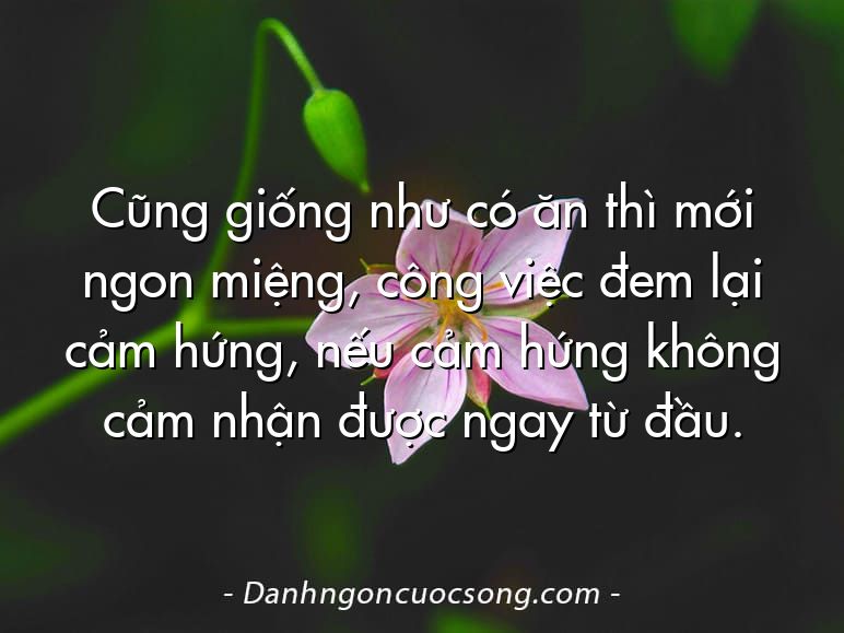 Cũng giống như có ăn thì mới ngon miệng, công việc đem lại cảm hứng, nếu cảm hứng không cảm nhận được ngay từ đầu.