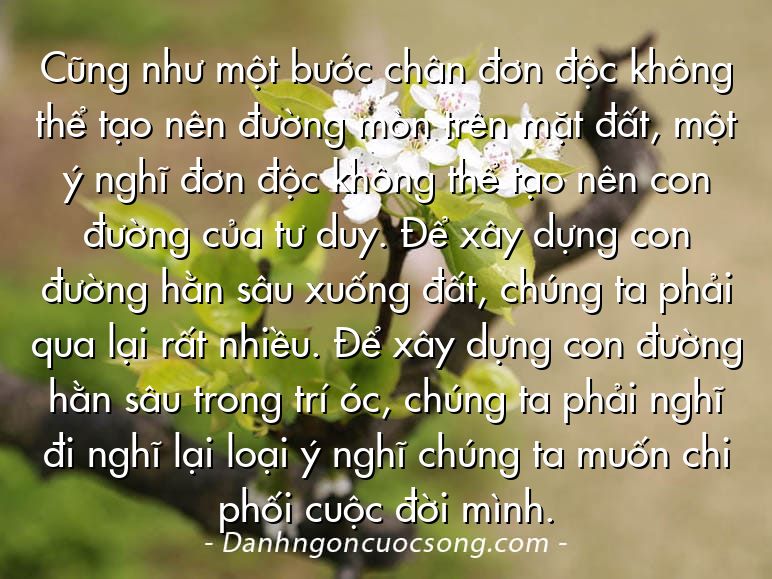 Cũng như một bước chân đơn độc không thể tạo nên đường mòn trên mặt đất, một ý nghĩ đơn độc không thể tạo nên con đường của tư duy. Để xây dựng con đường hằn sâu xuống đất, chúng ta phải qua lại rất nhiều. Để xây dựng con đường hằn sâu trong trí óc, chúng ta phải nghĩ đi nghĩ lại loại ý nghĩ chúng ta muốn chi phối cuộc đời mình.