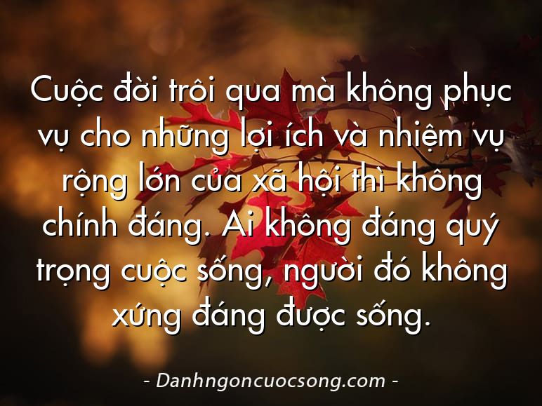 Cuộc đời trôi qua mà không phục vụ cho những lợi ích và nhiệm vụ rộng lớn của xã hội thì không chính đáng. Ai không đáng quý trọng cuộc sống, người đó không xứng đáng được sống.