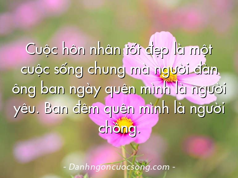 Cuộc hôn nhân tốt đẹp là một cuộc sống chung mà người đàn ông ban ngày quên mình là người yêu. Ban đêm quên mình là người chồng.