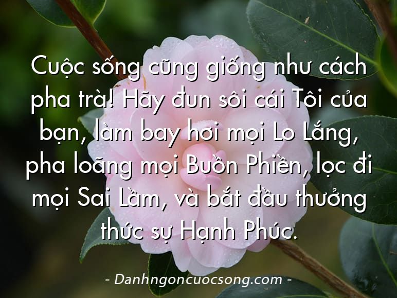 Cuộc sống cũng giống như cách pha trà! Hãy đun sôi cái Tôi của bạn, làm bay hơi mọi Lo Lắng, pha loãng mọi Buồn Phiền, lọc đi mọi Sai Lầm, và bắt đầu thưởng thức sự Hạnh Phúc.