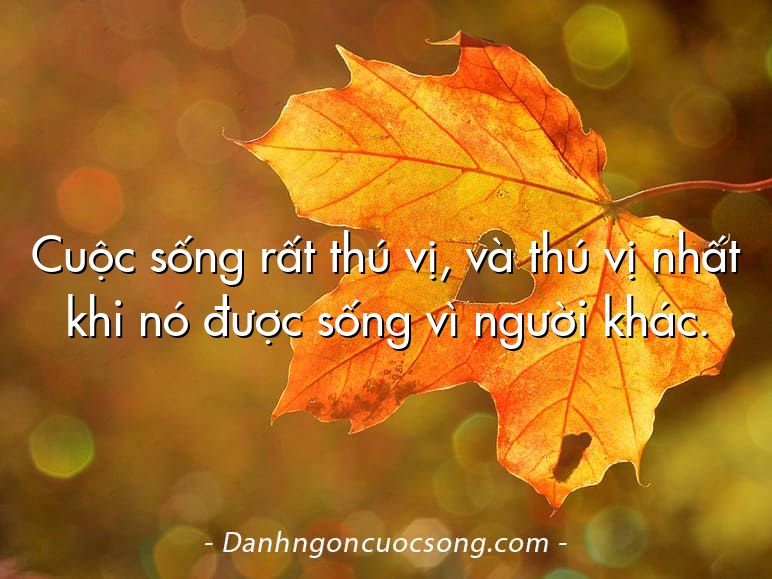 Cuộc sống rất thú vị, và thú vị nhất khi nó được sống vì người khác.