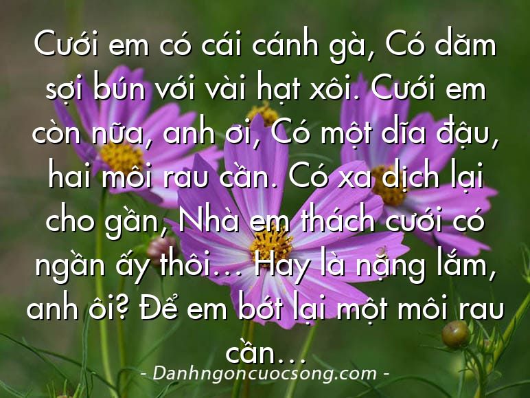 Cưới em có cái cánh gà, Có dăm sợi bún với vài hạt xôi. Cưới em còn nữa, anh ơi, Có một dĩa đậu, hai môi rau cần. Có xa dịch lại cho gần, Nhà em thách cưới có ngần ấy thôi… Hay là nặng lắm, anh ôi? Để em bớt lại một môi rau cần…