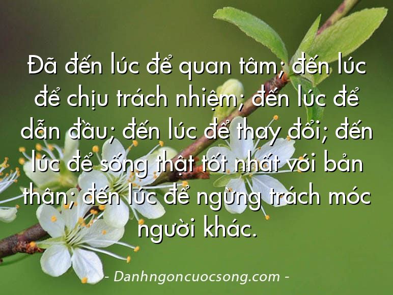Đã đến lúc để quan tâm; đến lúc để chịu trách nhiệm; đến lúc để dẫn đầu; đến lúc để thay đổi; đến lúc để sống thật tốt nhất với bản thân; đến lúc để ngừng trách móc người khác.