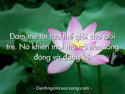 Đam mê tái tạo thế giới cho tuổi trẻ. Nó khiến mọi thứ trở nên sống động và đáng kể.