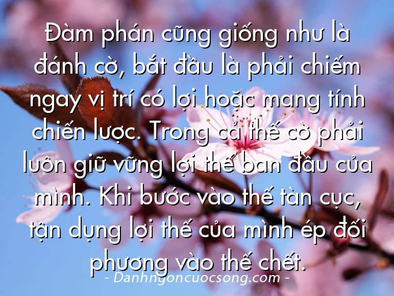 Đàm phán cũng giống như là đánh cờ, bắt đầu là phải chiếm ngay vị trí có lợi hoặc mang tính chiến lược. Trong cả thế cờ phải luôn giữ vững lợi thế ban đầu của mình. Khi bước vào thế tàn cục, tận dụng lợi thế của mình ép đối phương vào thế chết.