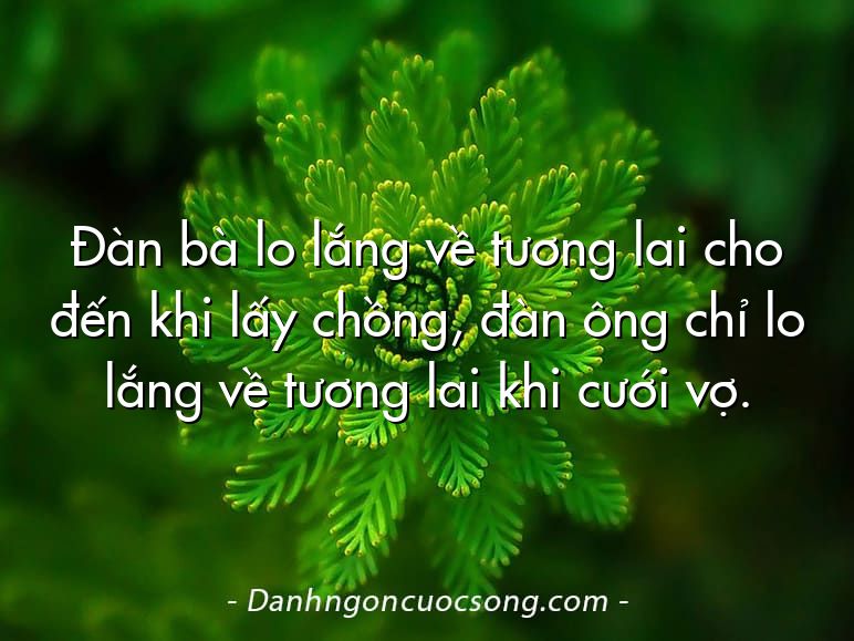 Đàn bà lo lắng về tương lai cho đến khi lấy chồng, đàn ông chỉ lo lắng về tương lai khi cưới vợ.