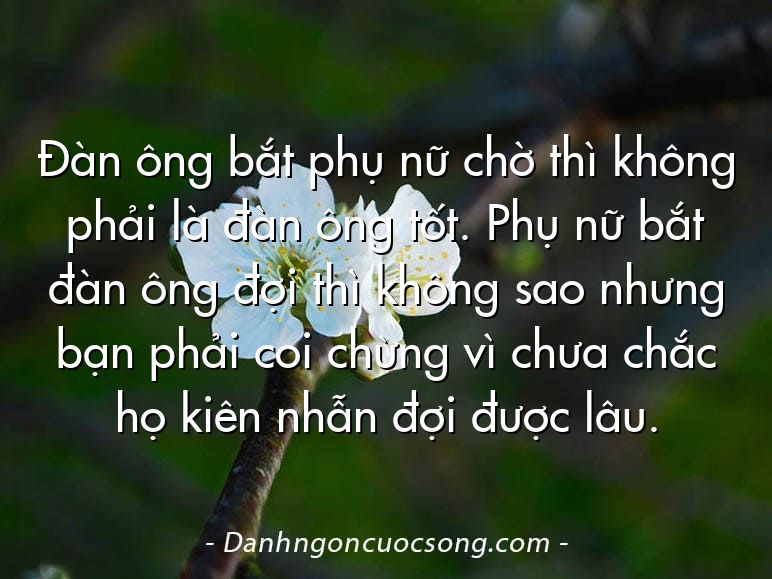 Đàn ông bắt phụ nữ chờ thì không phải là đàn ông tốt. Phụ nữ bắt đàn ông đợi thì không sao nhưng bạn phải coi chừng vì chưa chắc họ kiên nhẫn đợi được lâu.