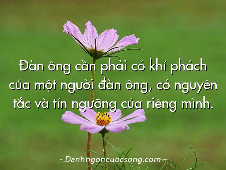 Đàn ông cần phải có khí phách của một người đàn ông, có nguyên tắc và tín ngưỡng của riêng mình.