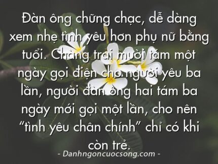 Đàn ông chững chạc, dễ dàng xem nhẹ tình yêu hơn phụ nữ bằng tuổi. Chàng trai mười tám một ngày gọi điện cho người yêu ba lần, người đàn ông hai tám ba ngày mới gọi một lần, cho nên “tình yêu chân chính” chỉ có khi còn trẻ.