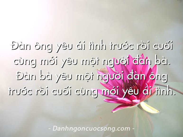Đàn ông yêu ái tình trước rồi cuối cùng mới yêu một người đàn bà. Đàn bà yêu một người đàn ông trước rồi cuối cùng mới yêu ái tình.