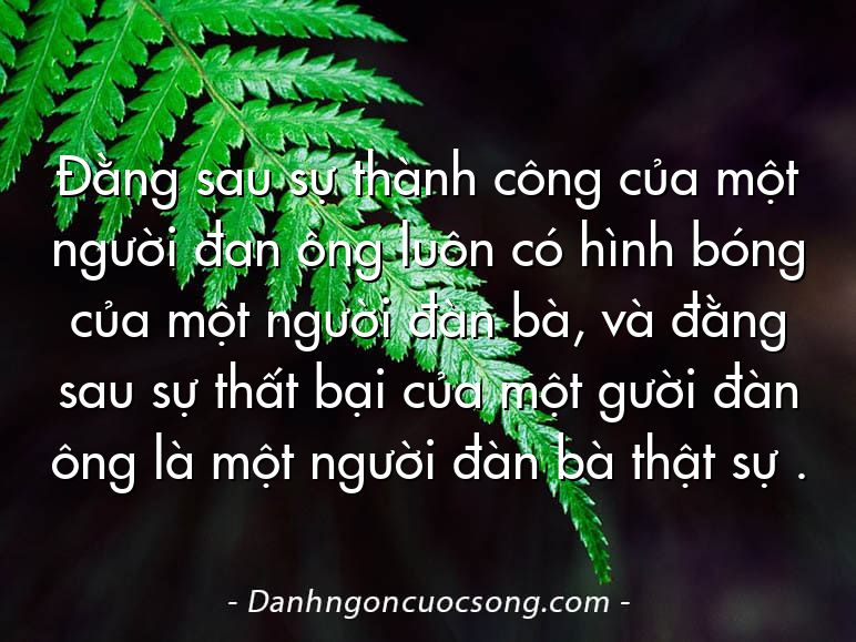 Đằng sau sự thành công của một người đan ông luôn có hình bóng của một người đàn bà, và đằng sau sự thất bại của một gười đàn ông là một người đàn bà thật sự .