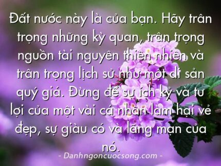 Đất nước này là của bạn. Hãy trân trọng những kỳ quan, trân trọng nguồn tài nguyên thiên nhiên và trân trọng lịch sử như một di sản quý giá. Đừng để sự ích kỷ và tư lợi của một vài cá nhân làm hại vẻ đẹp, sự giàu có và lãng mạn của nó.