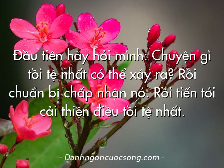 Đầu tiên hãy hỏi mình: Chuyện gì tồi tệ nhất có thể xảy ra? Rồi chuẩn bị chấp nhận nó. Rồi tiến tới cải thiện điều tồi tệ nhất.