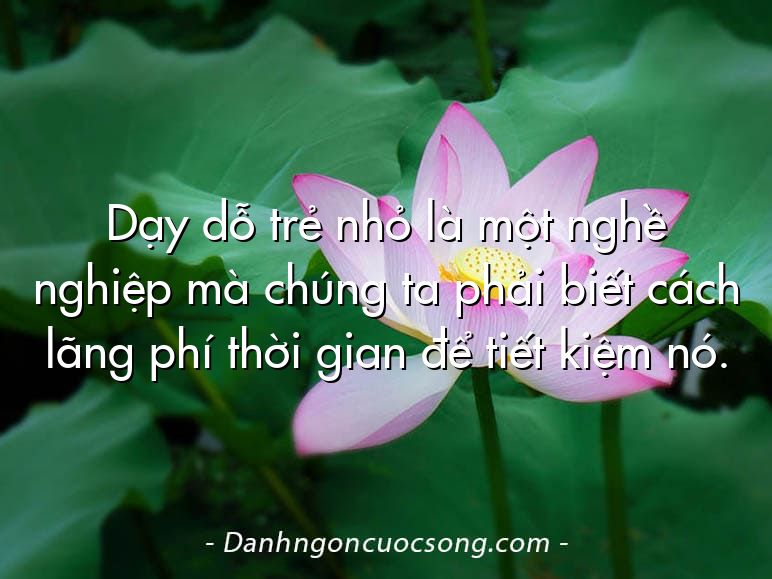 Dạy dỗ trẻ nhỏ là một nghề nghiệp mà chúng ta phải biết cách lãng phí thời gian để tiết kiệm nó.