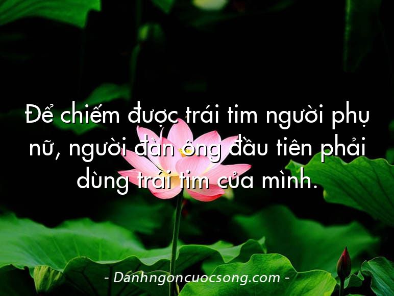 Để chiếm được trái tim người phụ nữ, người đàn ông đầu tiên phải dùng trái tim của mình.