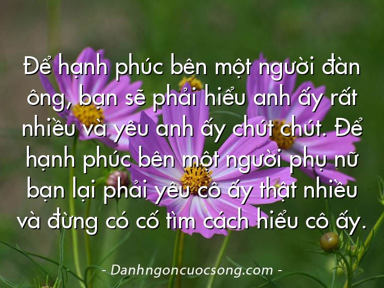 Để hạnh phúc bên một người đàn ông, bạn sẽ phải hiểu anh ấy rất nhiều và yêu anh ấy chút chút. Để hạnh phúc bên một người phụ nữ bạn lại phải yêu cô ấy thật nhiều và đừng có cố tìm cách hiểu cô ấy.