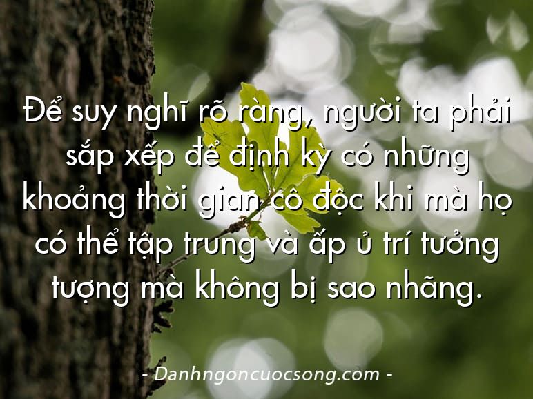 Để suy nghĩ rõ ràng, người ta phải sắp xếp để định kỳ có những khoảng thời gian cô độc khi mà họ có thể tập trung và ấp ủ trí tưởng tượng mà không bị sao nhãng.