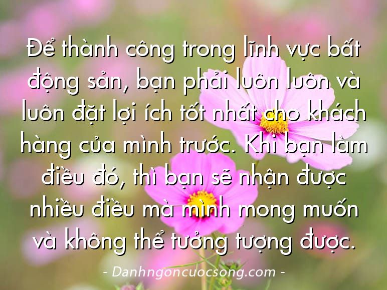 Để thành công trong lĩnh vực bất động sản, bạn phải luôn luôn và luôn đặt lợi ích tốt nhất cho khách hàng của mình trước. Khi bạn làm điều đó, thì bạn sẽ nhận được nhiều điều mà mình mong muốn và không thể tưởng tượng được.