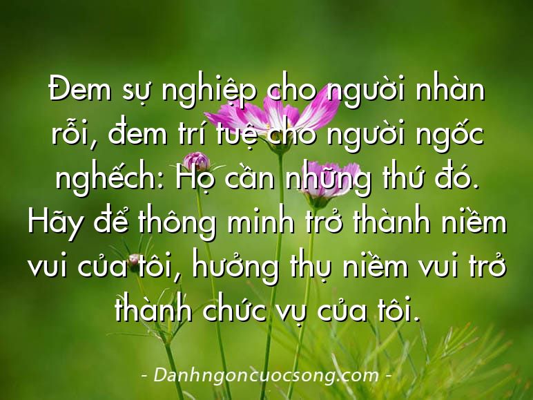 Đem sự nghiệp cho người nhàn rỗi, đem trí tuệ cho người ngốc nghếch: Họ cần những thứ đó. Hãy để thông minh trở thành niềm vui của tôi, hưởng thụ niềm vui trở thành chức vụ của tôi.