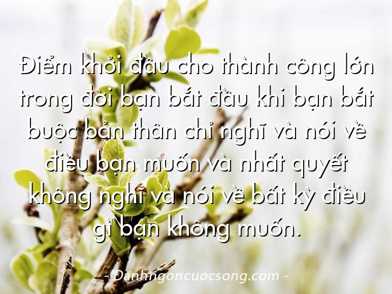 Điểm khởi đầu cho thành công lớn trong đời bạn bắt đầu khi bạn bắt buộc bản thân chỉ nghĩ và nói về điều bạn muốn và nhất quyết không nghĩ và nói về bất kỳ điều gì bạn không muốn.