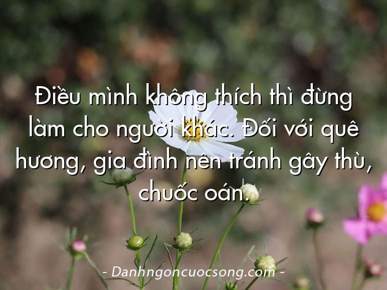 Điều mình không thích thì đừng làm cho người khác. Đối với quê hương, gia đình nên tránh gây thù, chuốc oán.