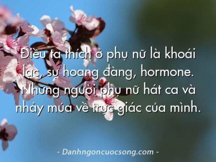 Điều ta thích ở phụ nữ là khoái lạc, sự hoang đàng, hormone. Những người phụ nữ hát ca và nhảy múa về trực giác của mình.