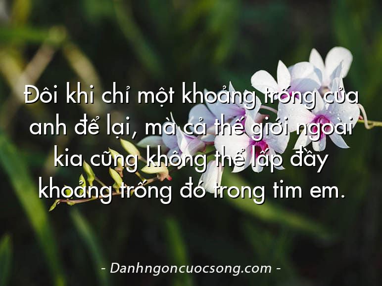 Đôi khi chỉ một khoảng trống của anh để lại, mà cả thế giới ngoài kia cũng không thể lấp đầy khoảng trống đó trong tim em.